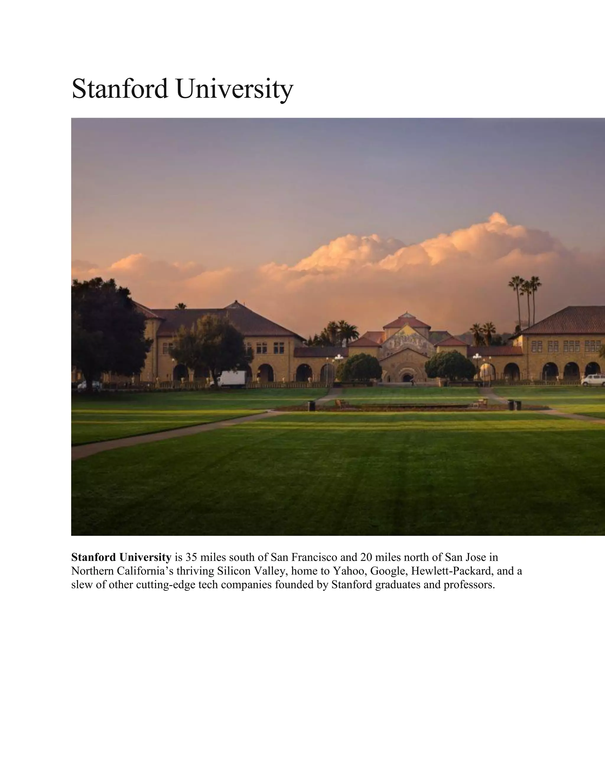 Stanford University
Stanford University is 35 miles south of San Francisco and 20 miles north of San Jose in
Northern California’s thriving Silicon Valley, home to Yahoo, Google, Hewlett-Packard, and a
slew of other cutting-edge tech companies founded by Stanford graduates and professors.
 