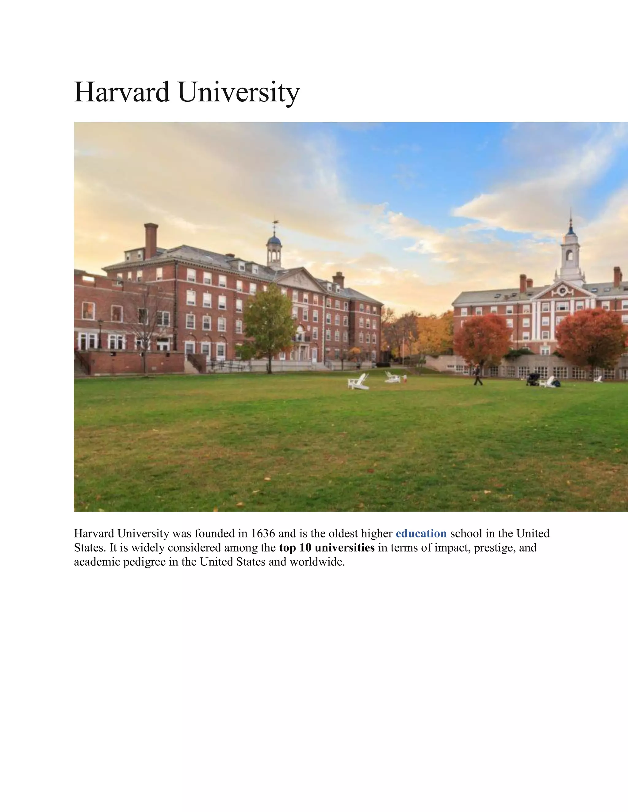 Harvard University
Harvard University was founded in 1636 and is the oldest higher education school in the United
States. It is widely considered among the top 10 universities in terms of impact, prestige, and
academic pedigree in the United States and worldwide.
 