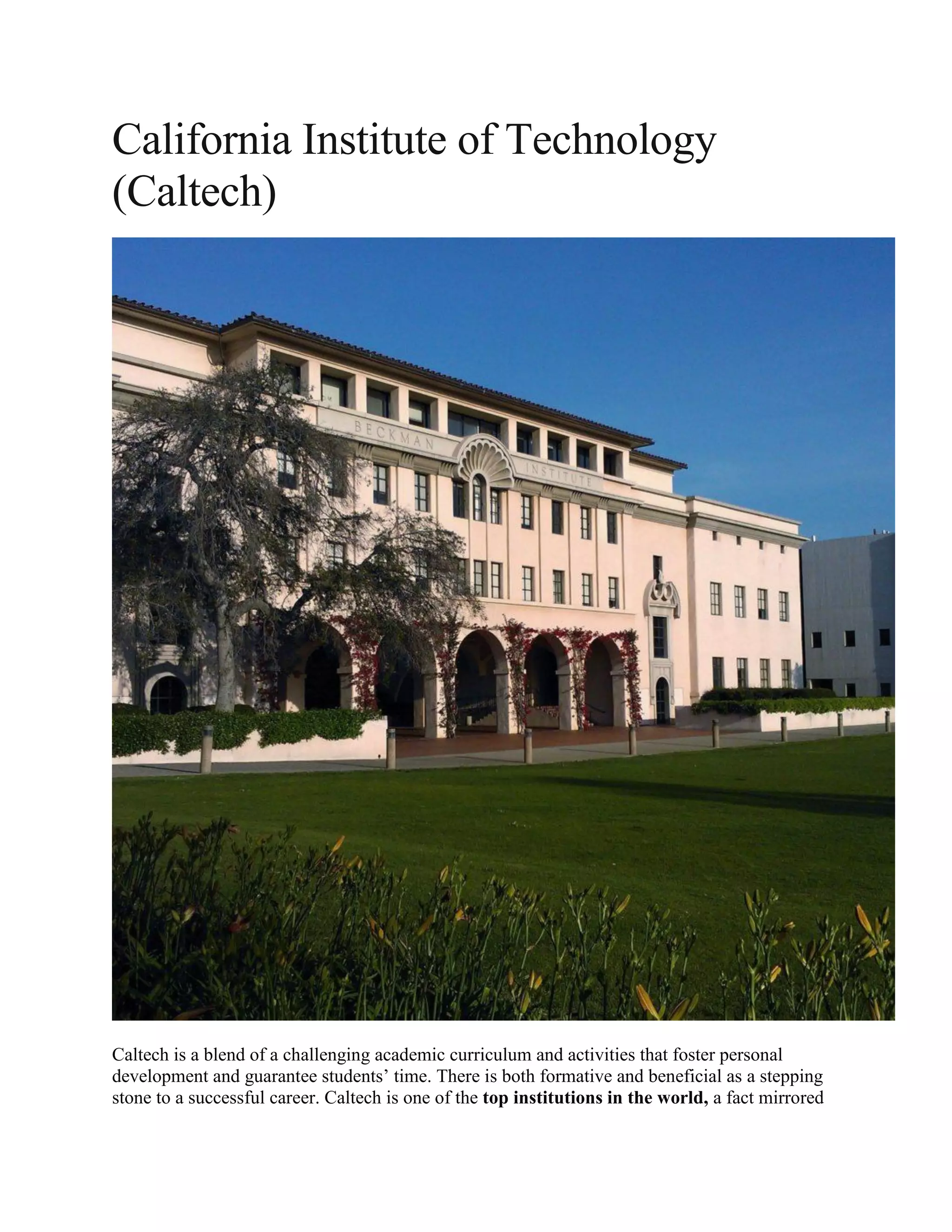 California Institute of Technology
(Caltech)
Caltech is a blend of a challenging academic curriculum and activities that foster personal
development and guarantee students’ time. There is both formative and beneficial as a stepping
stone to a successful career. Caltech is one of the top institutions in the world, a fact mirrored
 