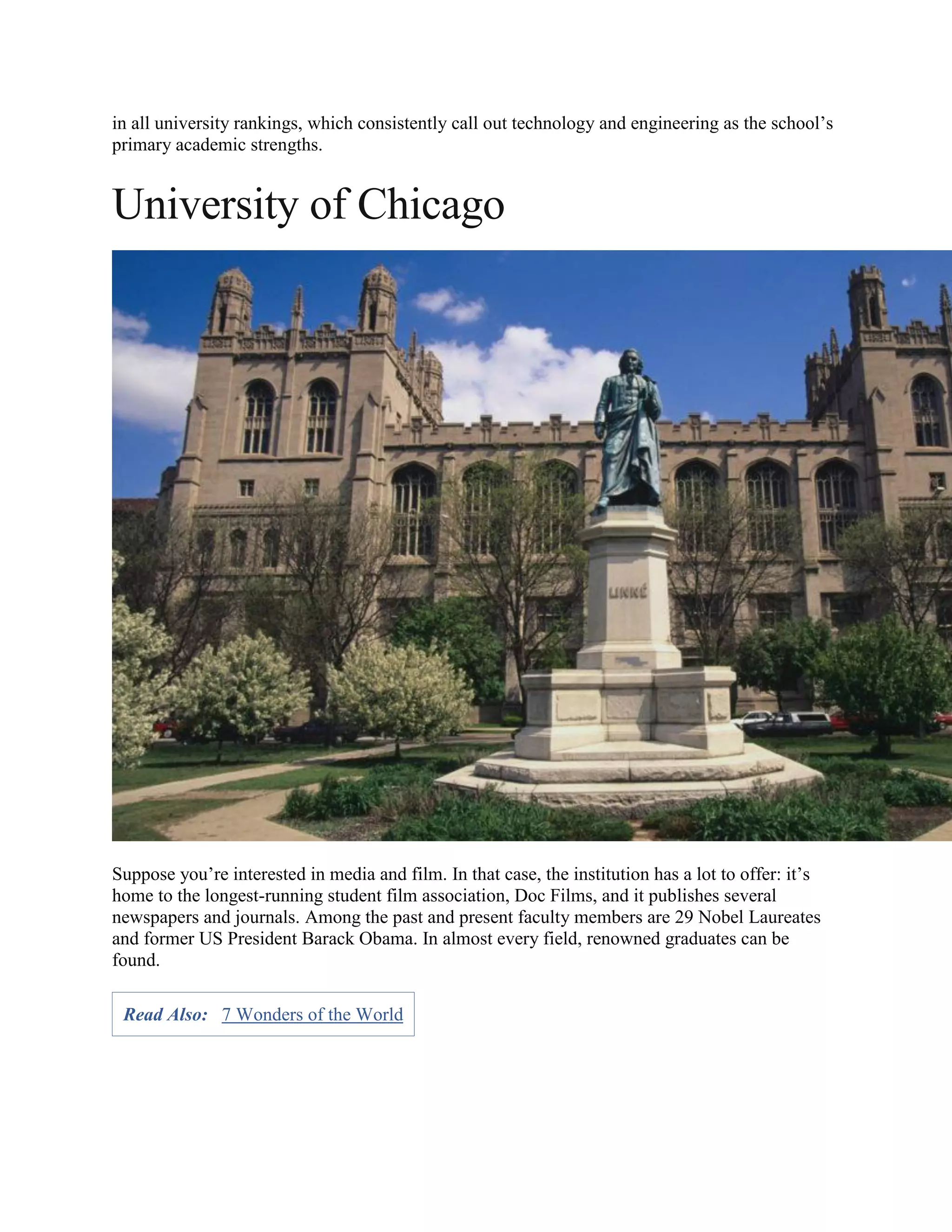 in all university rankings, which consistently call out technology and engineering as the school’s
primary academic strengths.
University of Chicago
Suppose you’re interested in media and film. In that case, the institution has a lot to offer: it’s
home to the longest-running student film association, Doc Films, and it publishes several
newspapers and journals. Among the past and present faculty members are 29 Nobel Laureates
and former US President Barack Obama. In almost every field, renowned graduates can be
found.
Read Also: 7 Wonders of the World
 