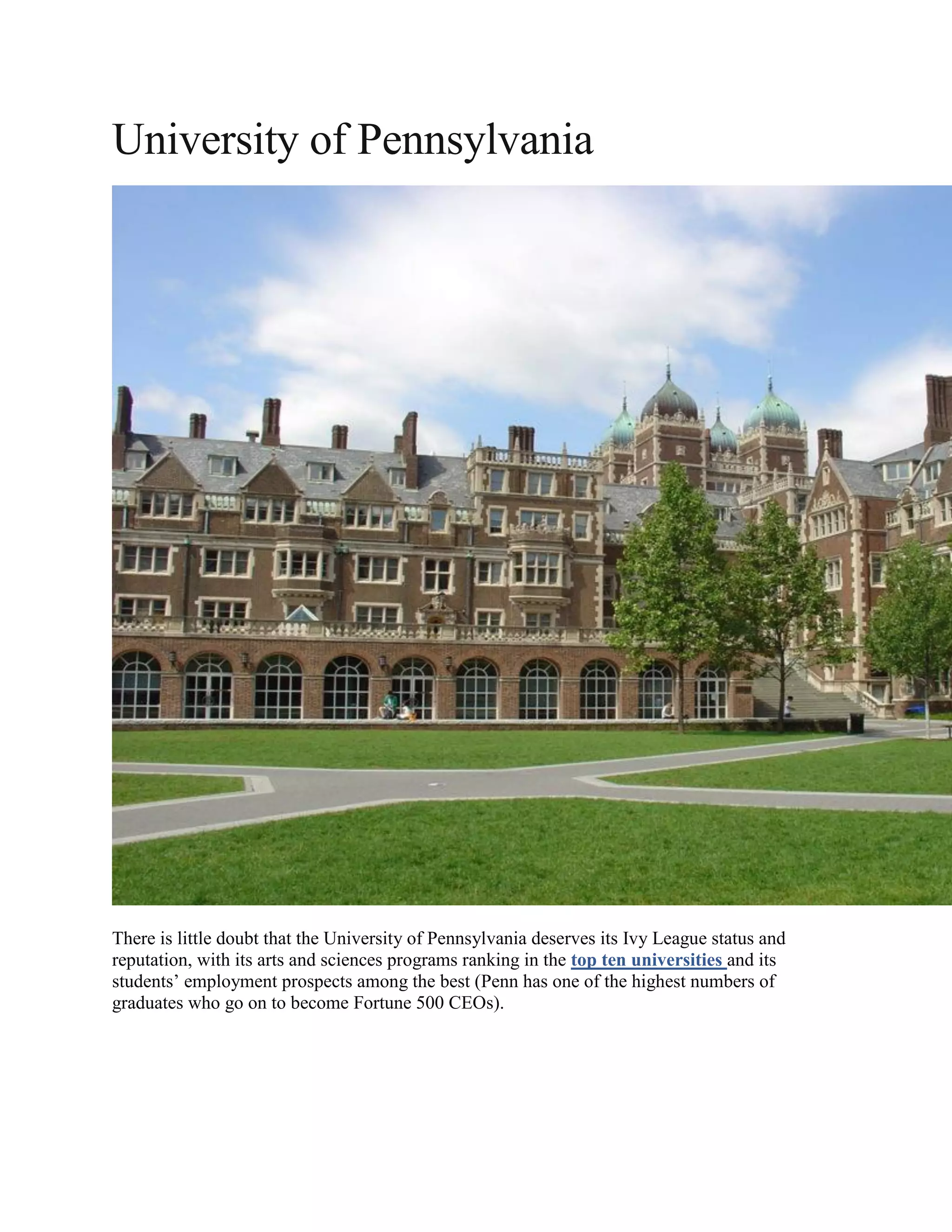 University of Pennsylvania
There is little doubt that the University of Pennsylvania deserves its Ivy League status and
reputation, with its arts and sciences programs ranking in the top ten universities and its
students’ employment prospects among the best (Penn has one of the highest numbers of
graduates who go on to become Fortune 500 CEOs).
 