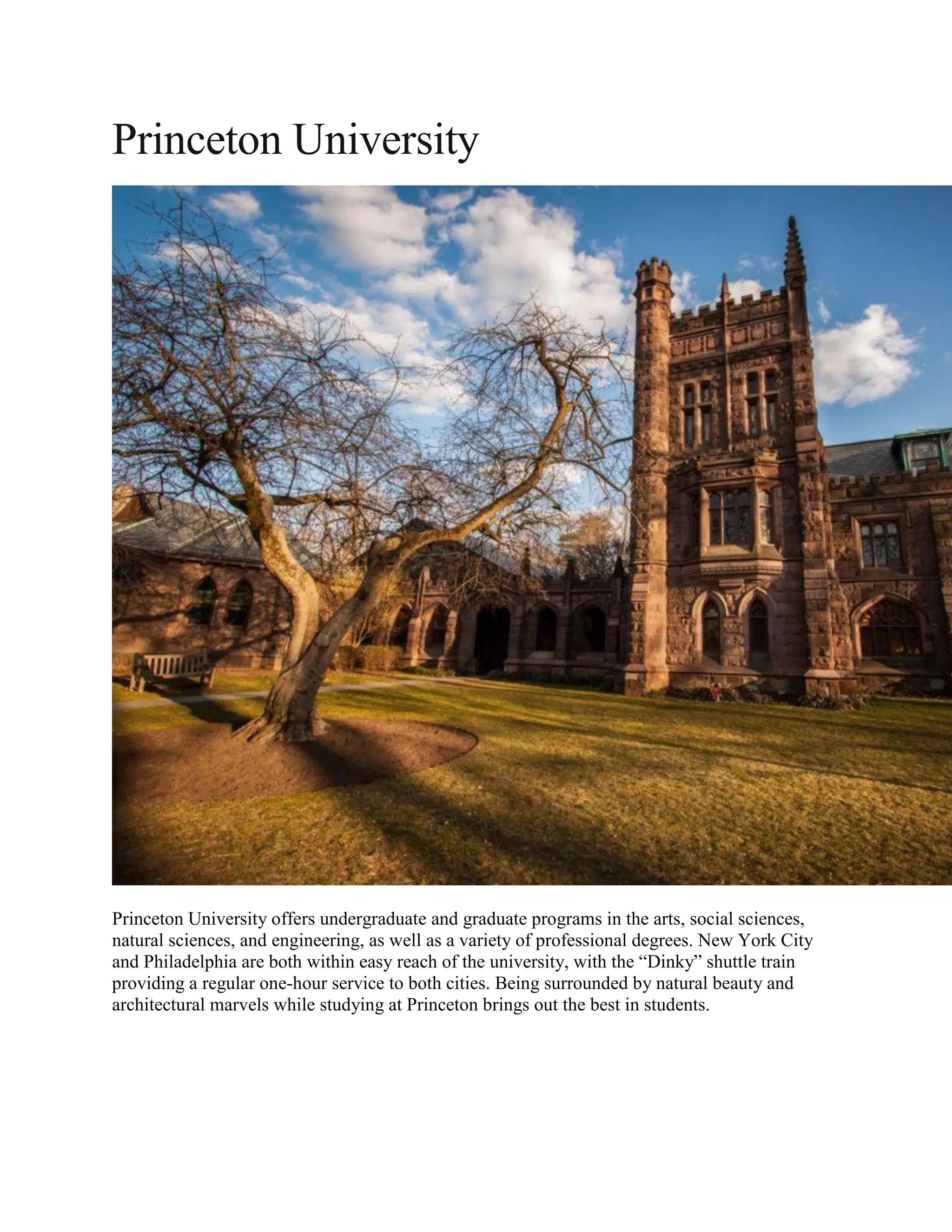 Princeton University
Princeton University offers undergraduate and graduate programs in the arts, social sciences,
natural sciences, and engineering, as well as a variety of professional degrees. New York City
and Philadelphia are both within easy reach of the university, with the “Dinky” shuttle train
providing a regular one-hour service to both cities. Being surrounded by natural beauty and
architectural marvels while studying at Princeton brings out the best in students.
 