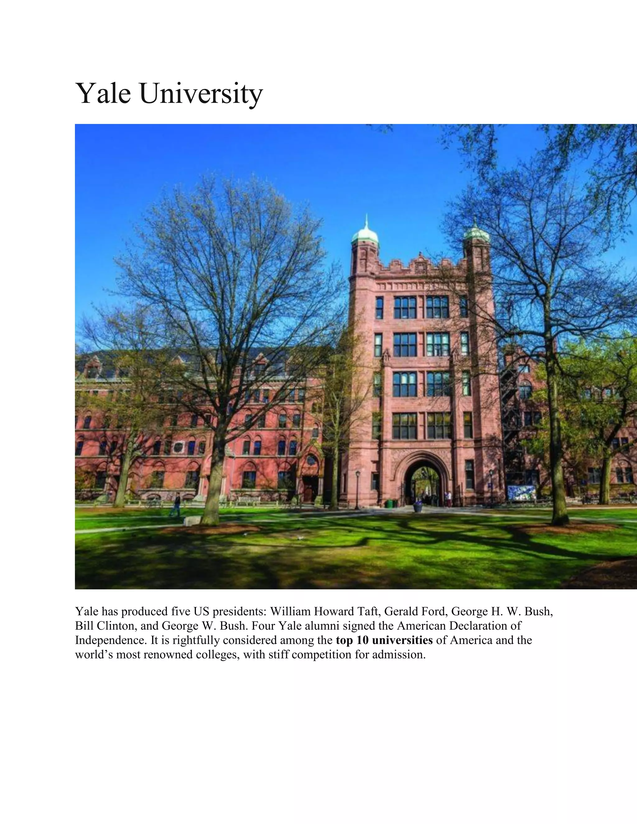 Yale University
Yale has produced five US presidents: William Howard Taft, Gerald Ford, George H. W. Bush,
Bill Clinton, and George W. Bush. Four Yale alumni signed the American Declaration of
Independence. It is rightfully considered among the top 10 universities of America and the
world’s most renowned colleges, with stiff competition for admission.
 