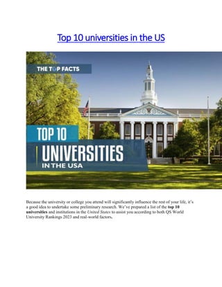 Top 10 universities in the US
Because the university or college you attend will significantly influence the rest of your life, it’s
a good idea to undertake some preliminary research. We’ve prepared a list of the top 10
universities and institutions in the United States to assist you according to both QS World
University Rankings 2023 and real-world factors.
 