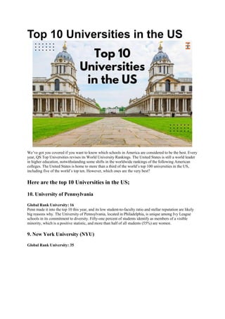 Top 10 Universities in the US
We’ve got you covered if you want to know which schools in America are considered to be the best. Every
year, QS Top Universities revises its World University Rankings. The United States is still a world leader
in higher education, notwithstanding some shifts in the worldwide rankings of the following American
colleges. The United States is home to more than a third of the world’s top 100 universities in the US,
including five of the world’s top ten. However, which ones are the very best?
Here are the top 10 Universities in the US;
10. University of Pennsylvania
Global Rank University: 16
Penn made it into the top 10 this year, and its low student-to-faculty ratio and stellar reputation are likely
big reasons why. The University of Pennsylvania, located in Philadelphia, is unique among Ivy League
schools in its commitment to diversity. Fifty-one percent of students identify as members of a visible
minority, which is a positive statistic, and more than half of all students (55%) are women.
9. New York University (NYU)
Global Rank University: 35
 