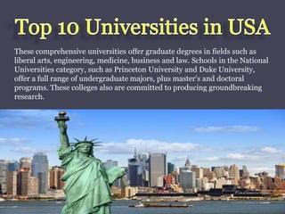 These comprehensive universities offer graduate degrees in fields such as 
liberal arts, engineering, medicine, business and law. Schools in the National 
Universities category, such as Princeton University and Duke University, 
offer a full range of undergraduate majors, plus master's and doctoral 
programs. These colleges also are committed to producing groundbreaking 
research. 
 