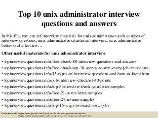 Top 10 unix administrator interview
questions and answers
In this file, you can ref interview materials for unix administrator such as types of
interview questions, unix administrator situational interview, unix administrator
behavioral interview…
Other useful materials for unix administrator interview:
• topinterviewquestions.info/free-ebook-80-interview-questions-and-answers
• topinterviewquestions.info/free-ebook-top-18-secrets-to-win-every-job-interviews
• topinterviewquestions.info/13-types-of-interview-questions-and-how-to-face-them
• topinterviewquestions.info/job-interview-checklist-40-points
• topinterviewquestions.info/top-8-interview-thank-you-letter-samples
• topinterviewquestions.info/free-21-cover-letter-samples
• topinterviewquestions.info/free-24-resume-samples
• topinterviewquestions.info/top-15-ways-to-search-new-jobs
Useful materials: • topinterviewquestions.info/free-ebook-80-interview-questions-and-answers
• topinterviewquestions.info/free-ebook-top-18-secrets-to-win-every-job-interviews
 