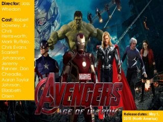 Director: Joss
Whedon
Cast: Robert
Downey, Jr.,
Chris
Hemsworth,
Mark Ruffalo,
Chris Evans,
Scarlett
Johansson,
Jeremy
Renner, Don
Cheadle,
Aaron Taylor
Johnson,
Elizabeth
Olsen
Release dates: May 1,
2015 (North America)
 