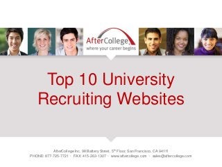 Top 10 University 
Recruiting Websites 
AfterCollege Inc. 98 Battery Street, 5th Floor, San Francisco, CA 94111 
PHONE: 877-725-7721 · FAX: 415-263-1307 · www.aftercollege.com · sales@aftercollege.com 
 