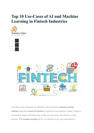 Top 10 Use-Cases of AI and Machine
Learning in Fintech Industries
Mobinius Editor
on 27 August, 2020



Nowadays, many companies are inclined to carry out advanced machine learning
solutions along with custom AI solutions to stand tall in the competitive market. Analytics
is essential to improve the bottom lines so that you can increase the efficiency of your
business. With machine learning and AI, it is effortless to get some comprehensive
 
