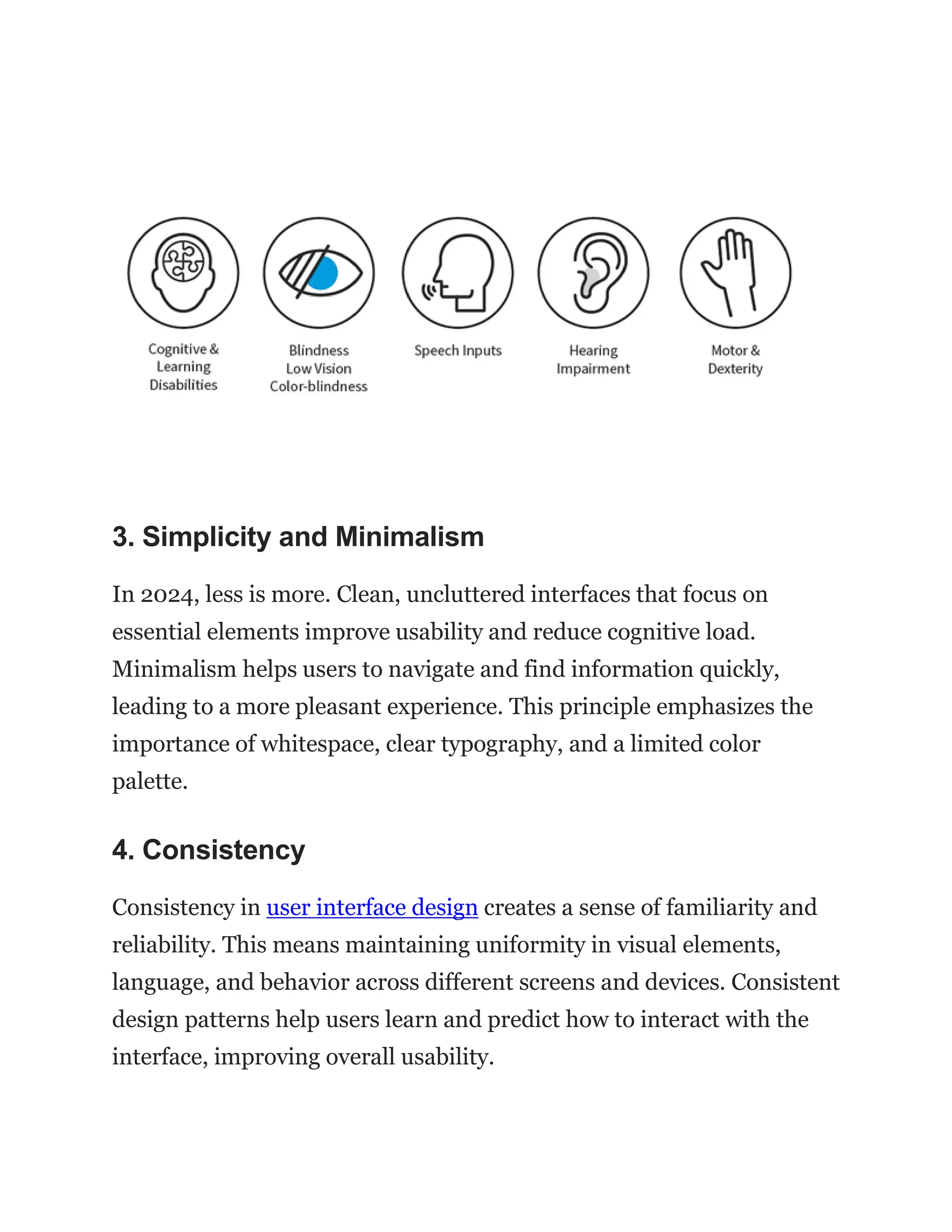 3. Simplicity and Minimalism
In 2024, less is more. Clean, uncluttered interfaces that focus on
essential elements improve usability and reduce cognitive load.
Minimalism helps users to navigate and find information quickly,
leading to a more pleasant experience. This principle emphasizes the
importance of whitespace, clear typography, and a limited color
palette.
4. Consistency
Consistency in user interface design creates a sense of familiarity and
reliability. This means maintaining uniformity in visual elements,
language, and behavior across different screens and devices. Consistent
design patterns help users learn and predict how to interact with the
interface, improving overall usability.
 