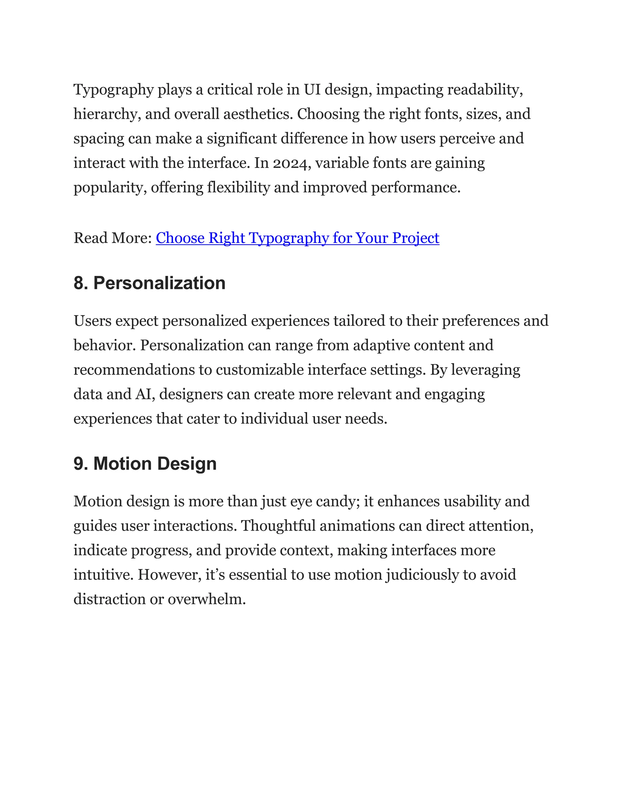 Typography plays a critical role in UI design, impacting readability,
hierarchy, and overall aesthetics. Choosing the right fonts, sizes, and
spacing can make a significant difference in how users perceive and
interact with the interface. In 2024, variable fonts are gaining
popularity, offering flexibility and improved performance.
Read More: Choose Right Typography for Your Project
8. Personalization
Users expect personalized experiences tailored to their preferences and
behavior. Personalization can range from adaptive content and
recommendations to customizable interface settings. By leveraging
data and AI, designers can create more relevant and engaging
experiences that cater to individual user needs.
9. Motion Design
Motion design is more than just eye candy; it enhances usability and
guides user interactions. Thoughtful animations can direct attention,
indicate progress, and provide context, making interfaces more
intuitive. However, it’s essential to use motion judiciously to avoid
distraction or overwhelm.
 