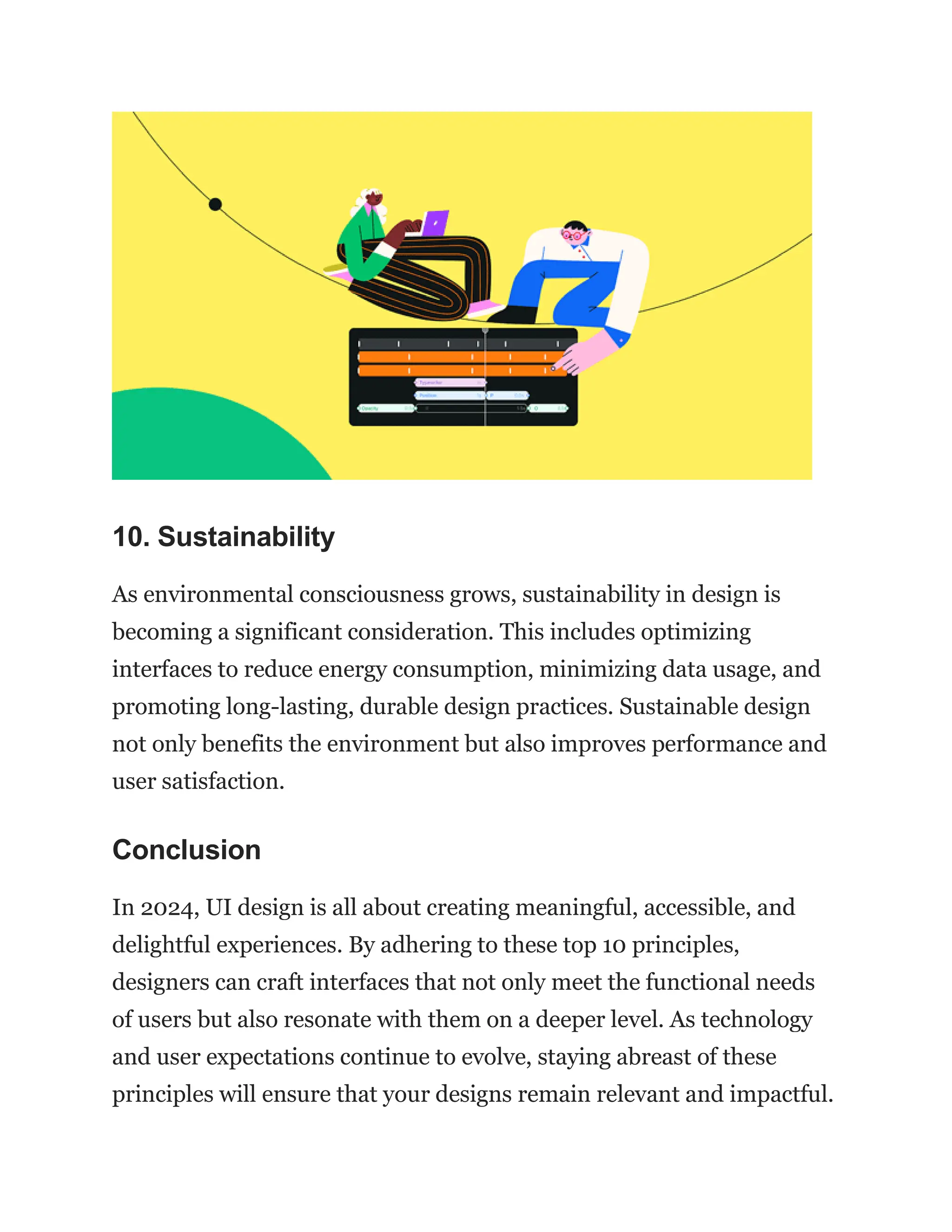 10. Sustainability
As environmental consciousness grows, sustainability in design is
becoming a significant consideration. This includes optimizing
interfaces to reduce energy consumption, minimizing data usage, and
promoting long-lasting, durable design practices. Sustainable design
not only benefits the environment but also improves performance and
user satisfaction.
Conclusion
In 2024, UI design is all about creating meaningful, accessible, and
delightful experiences. By adhering to these top 10 principles,
designers can craft interfaces that not only meet the functional needs
of users but also resonate with them on a deeper level. As technology
and user expectations continue to evolve, staying abreast of these
principles will ensure that your designs remain relevant and impactful.
 