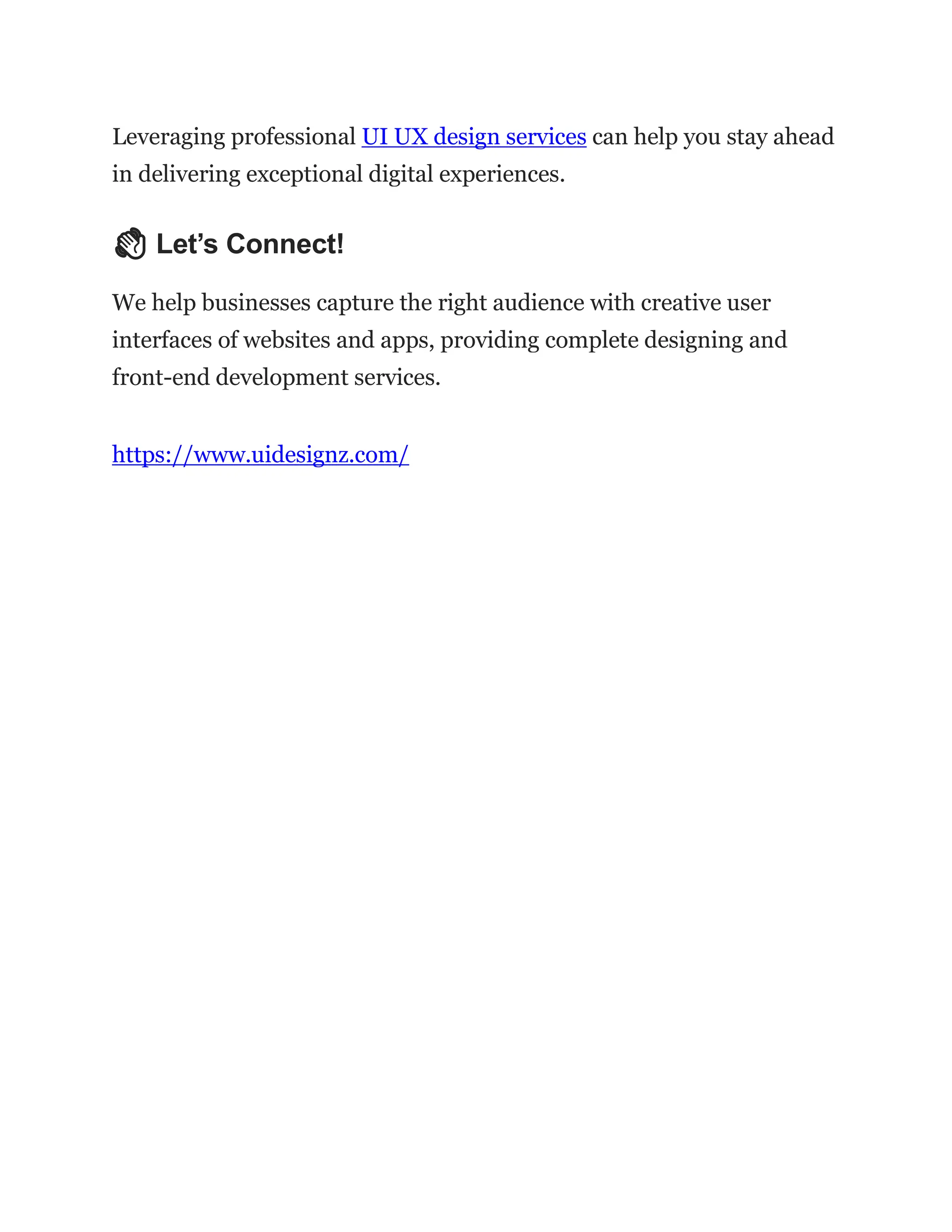 Leveraging professional UI UX design services can help you stay ahead
in delivering exceptional digital experiences.
👋 Let’s Connect!
We help businesses capture the right audience with creative user
interfaces of websites and apps, providing complete designing and
front-end development services.
https://www.uidesignz.com/
 