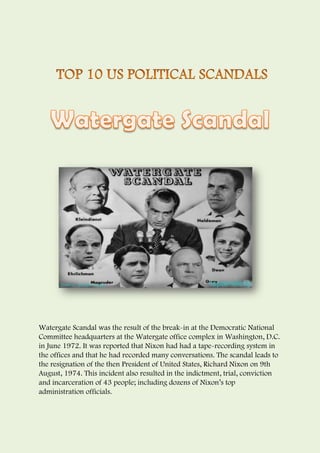 Watergate Scandal was the result of the break-in at the Democratic National
Committee headquarters at the Watergate office complex in Washington, D.C.
in June 1972. It was reported that Nixon had had a tape-recording system in
the offices and that he had recorded many conversations. The scandal leads to
the resignation of the then President of United States, Richard Nixon on 9th
August, 1974. This incident also resulted in the indictment, trial, conviction
and incarceration of 43 people; including dozens of Nixon’s top
administration officials.
 