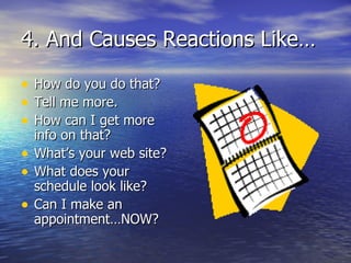 4. And Causes Reactions Like… How do you do that? Tell me more. How can I get more info on that? What’s your web site? What does your schedule look like? Can I make an appointment…NOW? 