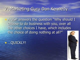 7. Marketing Guru Dan Kennedy… A USP answers the question “Why should I choose to do business with you, over all the other choices I have, which includes the choice of doing nothing at all?” …QUICKLY! 