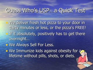 Guess Who’s USP…a Quick Test We deliver fresh hot pizza to your door in thirty minutes or less, or the pizza’s FREE! If it absolutely, positively has to get there overnight… We Always Sell For Less. We Immunize kids against obesity for a lifetime without pills, shots, or diets. 