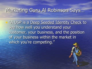 Marketing Guru Al Robinson Says… “A USP is a  Deep Seeded Identity Check  to see how well you understand your customer, your business, and the position of your business within the market in which you’re competing.” 