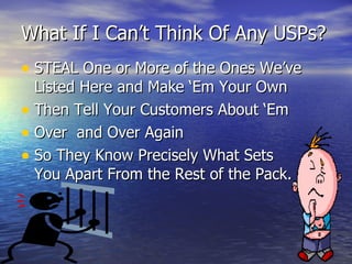 What If I Can’t Think Of Any USPs? STEAL One or More of the Ones We’ve Listed Here and Make ‘Em Your Own Then Tell Your Customers About ‘Em Over  and Over Again So They Know Precisely What Sets  You Apart From the Rest of the Pack. 
