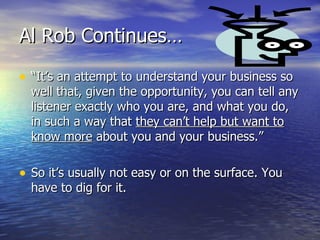 Al Rob Continues… “ It’s an attempt to understand your business so well that, given the opportunity, you can tell any listener exactly who you are, and what you do, in such a way that  they can’t help but want to know more  about you and your business.” So it’s usually not easy or on the surface. You have to dig for it. 