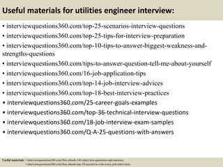Useful materials for utilities engineer interview:
• interviewquestions360.com/top-25-scenarios-interview-questions
• interviewquestions360.com/top-25-tips-for-interview-preparation
• interviewquestions360.com/top-10-tips-to-answer-biggest-weakness-and-
strengths-questions
• interviewquestions360.com/tips-to-answer-question-tell-me-about-yourself
• interviewquestions360.com/16-job-application-tips
• interviewquestions360.com/top-14-job-interview-advices
• interviewquestions360.com/top-18-best-interview-practices
• interviewquestions360.com/25-career-goals-examples
• interviewquestions360.com/top-36-technical-interview-questions
• interviewquestions360.com/18-job-interview-exam-samples
• interviewquestions360.com/Q-A-25-questions-with-answers
Useful materials: • interviewquestions360.com/free-ebook-145-interview-questions-and-answers
• interviewquestions360.com/free-ebook-top-18-secrets-to-win-every-job-interviews
 