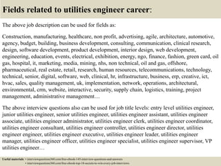 Fields related to utilities engineer career:
The above job description can be used for fields as:
Construction, manufacturing, healthcare, non profit, advertising, agile, architecture, automotive,
agency, budget, building, business development, consulting, communication, clinical research,
design, software development, product development, interior design, web development,
engineering, education, events, electrical, exhibition, energy, ngo, finance, fashion, green card, oil
gas, hospital, it, marketing, media, mining, nhs, non technical, oil and gas, offshore,
pharmaceutical, real estate, retail, research, human resources, telecommunications, technology,
technical, senior, digital, software, web, clinical, hr, infrastructure, business, erp, creative, ict,
hvac, sales, quality management, uk, implementation, network, operations, architectural,
environmental, crm, website, interactive, security, supply chain, logistics, training, project
management, administrative management…
The above interview questions also can be used for job title levels: entry level utilities engineer,
junior utilities engineer, senior utilities engineer, utilities engineer assistant, utilities engineer
associate, utilities engineer administrator, utilities engineer clerk, utilities engineer coordinator,
utilities engineer consultant, utilities engineer controller, utilities engineer director, utilities
engineer engineer, utilities engineer executive, utilities engineer leader, utilities engineer
manager, utilities engineer officer, utilities engineer specialist, utilities engineer supervisor, VP
utilities engineer…
Useful materials: • interviewquestions360.com/free-ebook-145-interview-questions-and-answers
• interviewquestions360.com/free-ebook-top-18-secrets-to-win-every-job-interviews
 