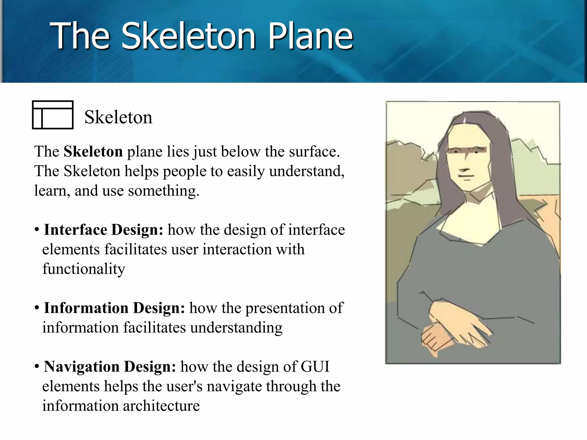 The Skeleton Plane 
Skeleton 
The Skeleton plane lies just below the surface. 
The Skeleton helps people to easily understand, 
learn, and use something. 
• Interface Design: how the design of interface 
elements facilitates user interaction with 
functionality 
• Information Design: how the presentation of 
information facilitates understanding 
• Navigation Design: how the design of GUI 
elements helps the user's navigate through the 
information architecture 
 
