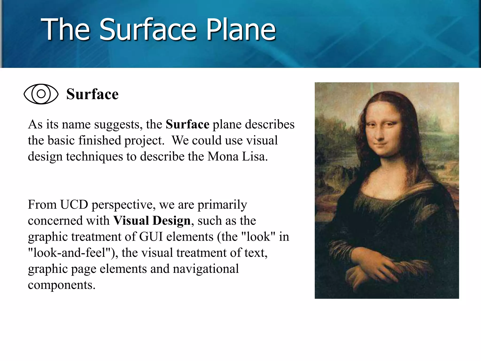 The Surface Plane 
Surface 
As its name suggests, the Surface plane describes 
the basic finished project. We could use visual 
design techniques to describe the Mona Lisa. 
From UCD perspective, we are primarily 
concerned with Visual Design, such as the 
graphic treatment of GUI elements (the "look" in 
"look-and-feel"), the visual treatment of text, 
graphic page elements and navigational 
components. 
 
