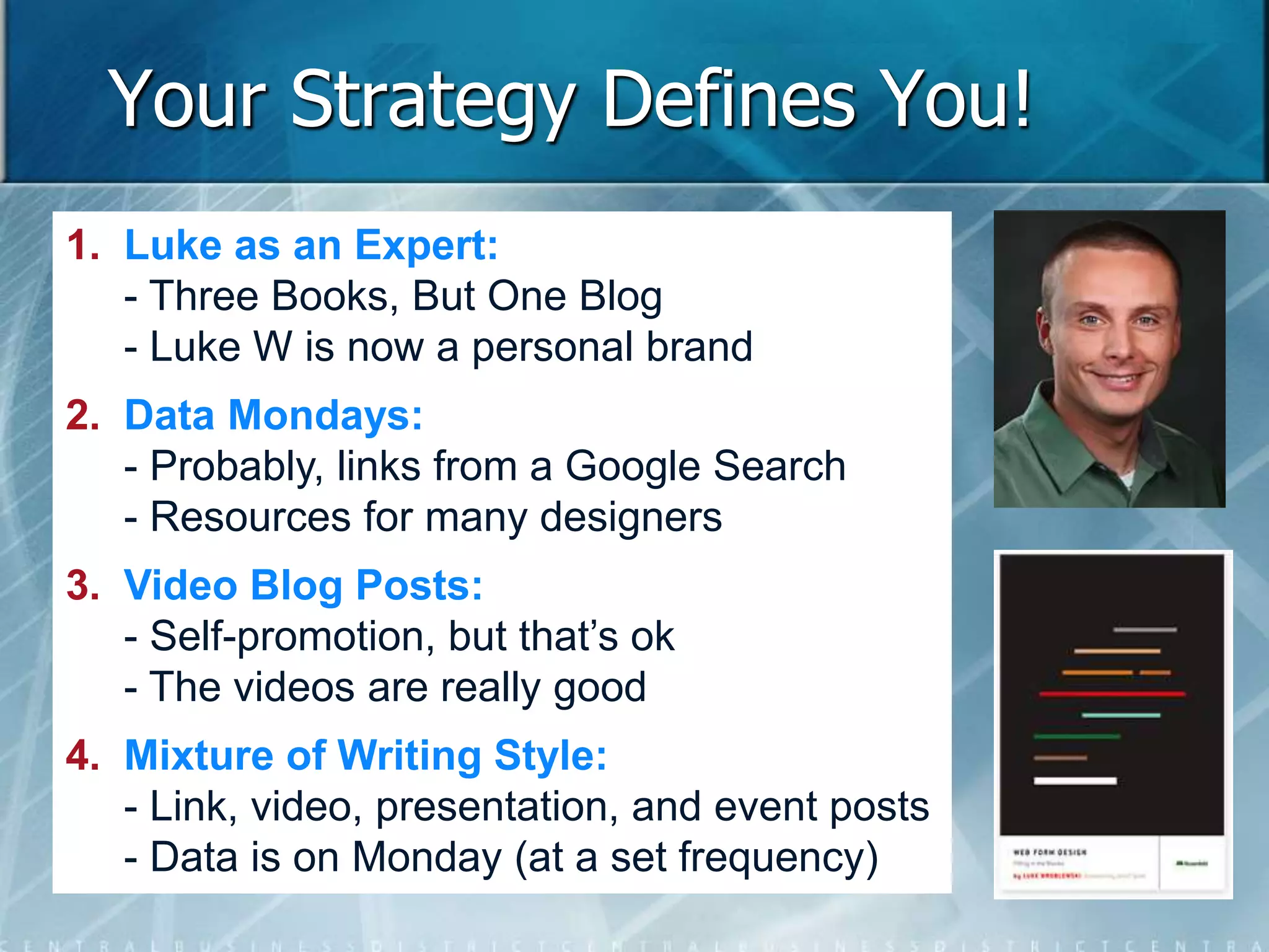 Your Strategy Defines You! 
1. Luke as an Expert: 
- Three Books, But One Blog 
- Luke W is now a personal brand 
2. Data Mondays: 
- Probably, links from a Google Search 
- Resources for many designers 
3. Video Blog Posts: 
- Self-promotion, but that’s ok 
- The videos are really good 
4. Mixture of Writing Style: 
- Link, video, presentation, and event posts 
- Data is on Monday (at a set frequency) 
 