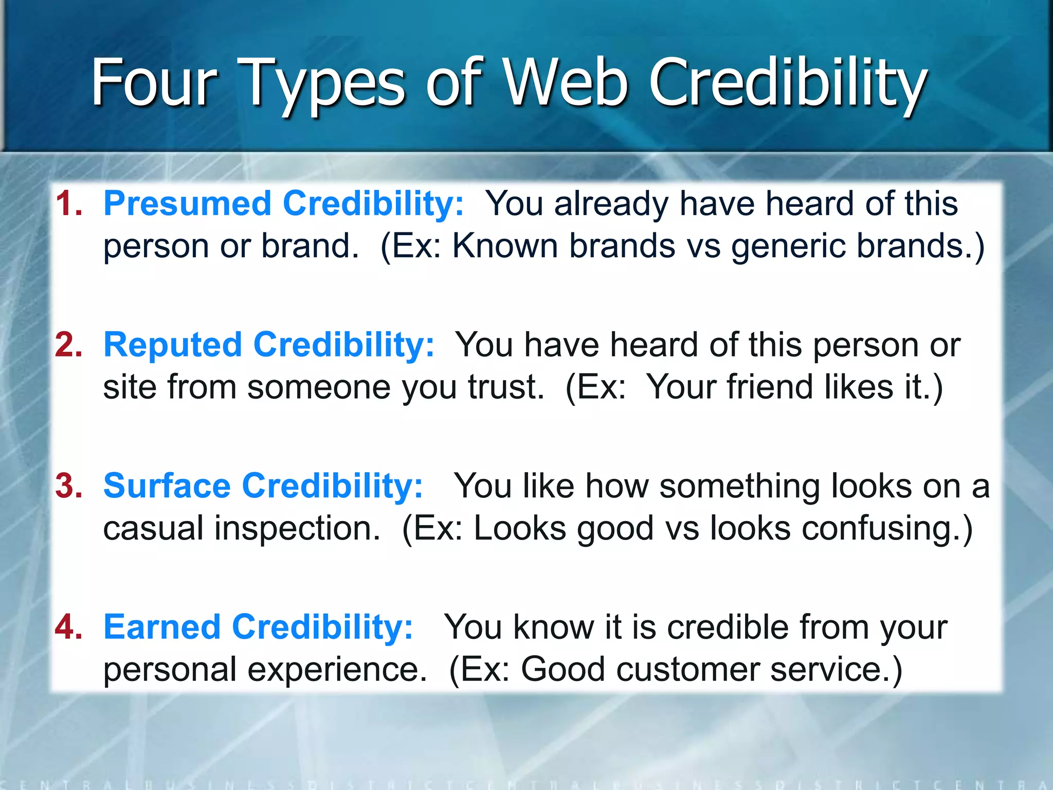 Four Types of Web Credibility 
1. Presumed Credibility: You already have heard of this 
person or brand. (Ex: Known brands vs generic brands.) 
2. Reputed Credibility: You have heard of this person or 
site from someone you trust. (Ex: Your friend likes it.) 
3. Surface Credibility: You like how something looks on a 
casual inspection. (Ex: Looks good vs looks confusing.) 
4. Earned Credibility: You know it is credible from your 
personal experience. (Ex: Good customer service.) 
 
