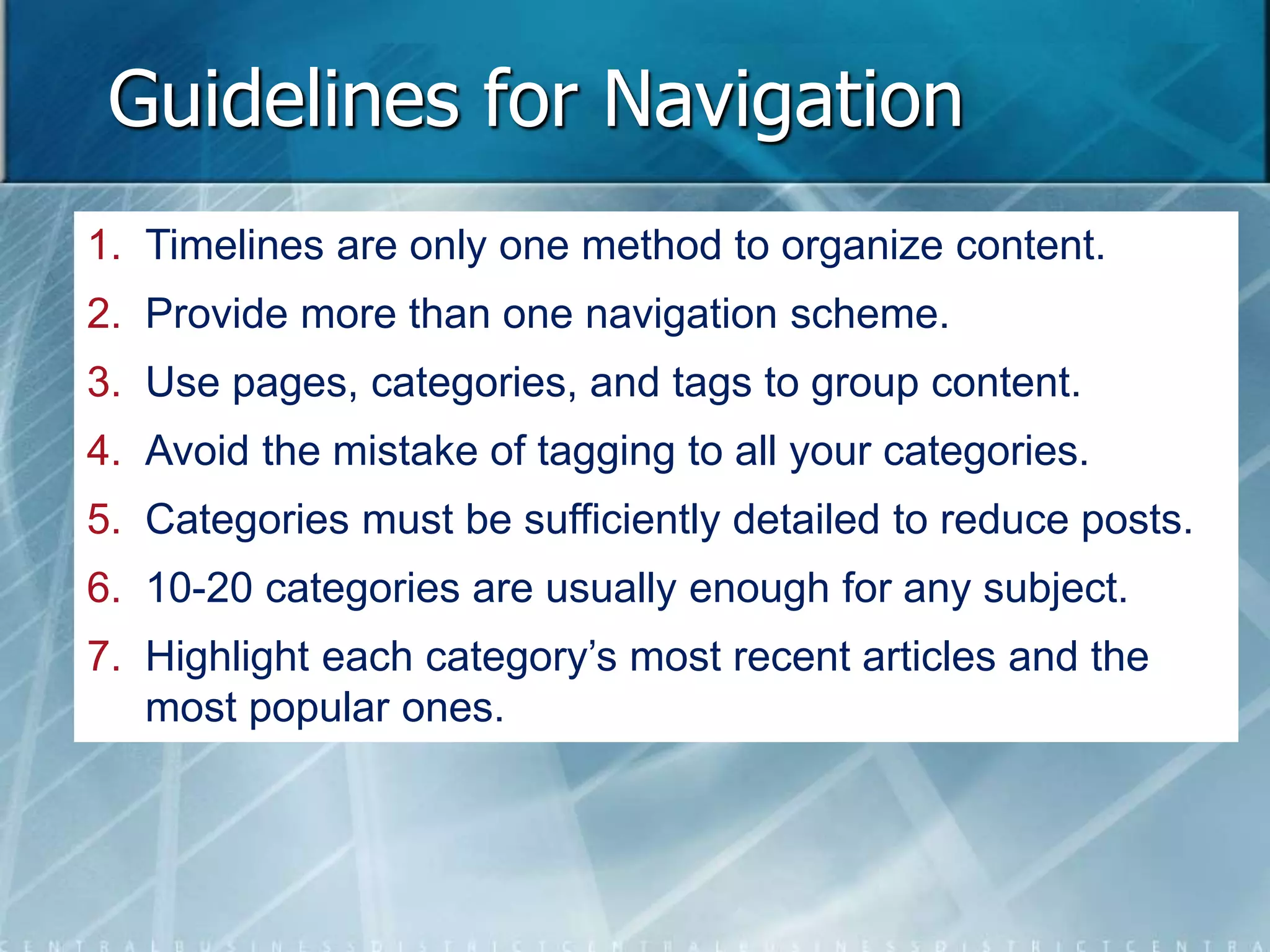 Guidelines for Navigation 
1. Timelines are only one method to organize content. 
2. Provide more than one navigation scheme. 
3. Use pages, categories, and tags to group content. 
4. Avoid the mistake of tagging to all your categories. 
5. Categories must be sufficiently detailed to reduce posts. 
6. 10-20 categories are usually enough for any subject. 
7. Highlight each category’s most recent articles and the 
most popular ones. 
 