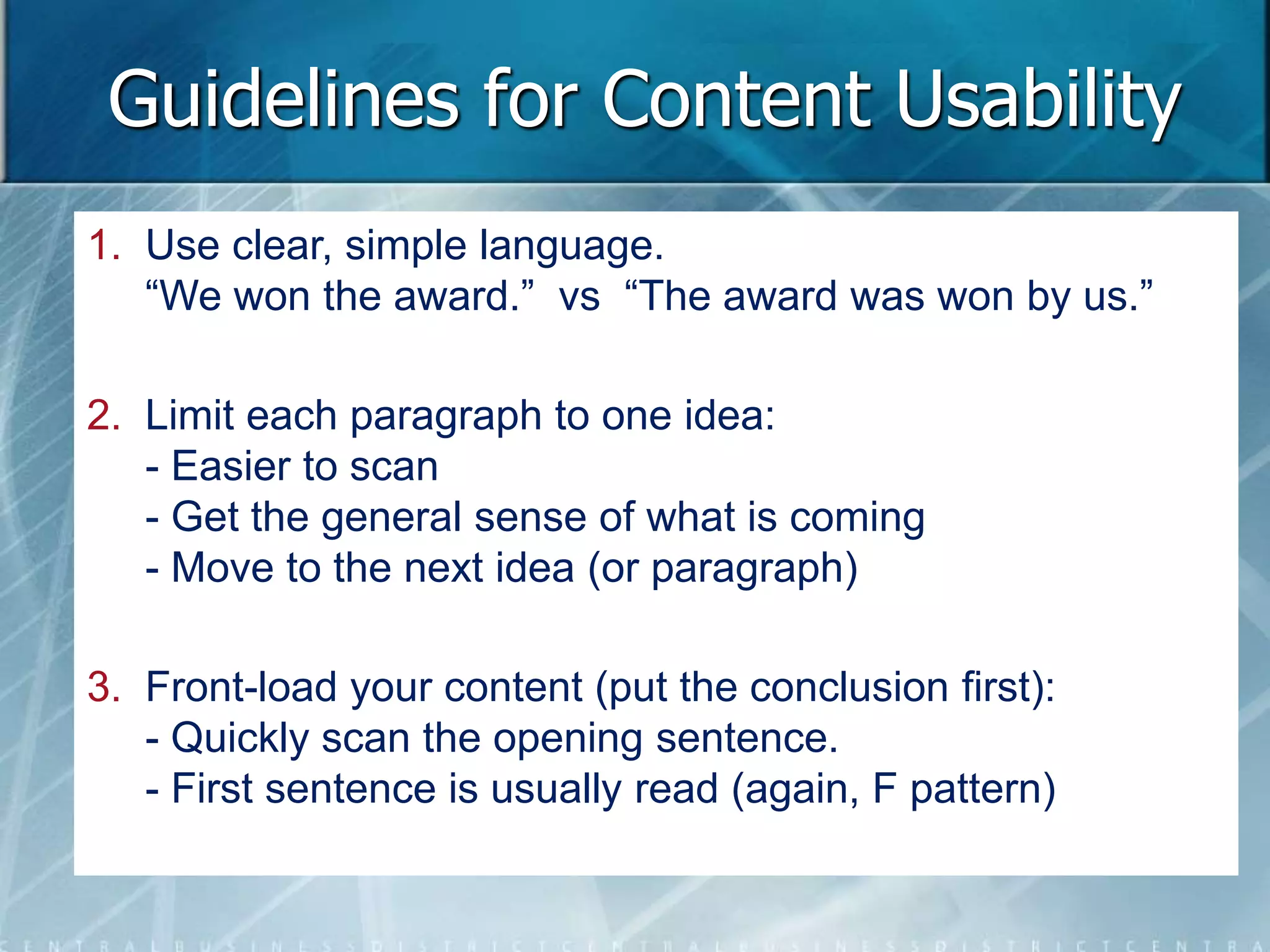 Guidelines for Content Usability 
1. Use clear, simple language. 
“We won the award.” vs “The award was won by us.” 
2. Limit each paragraph to one idea: 
- Easier to scan 
- Get the general sense of what is coming 
- Move to the next idea (or paragraph) 
3. Front-load your content (put the conclusion first): 
- Quickly scan the opening sentence. 
- First sentence is usually read (again, F pattern) 
 