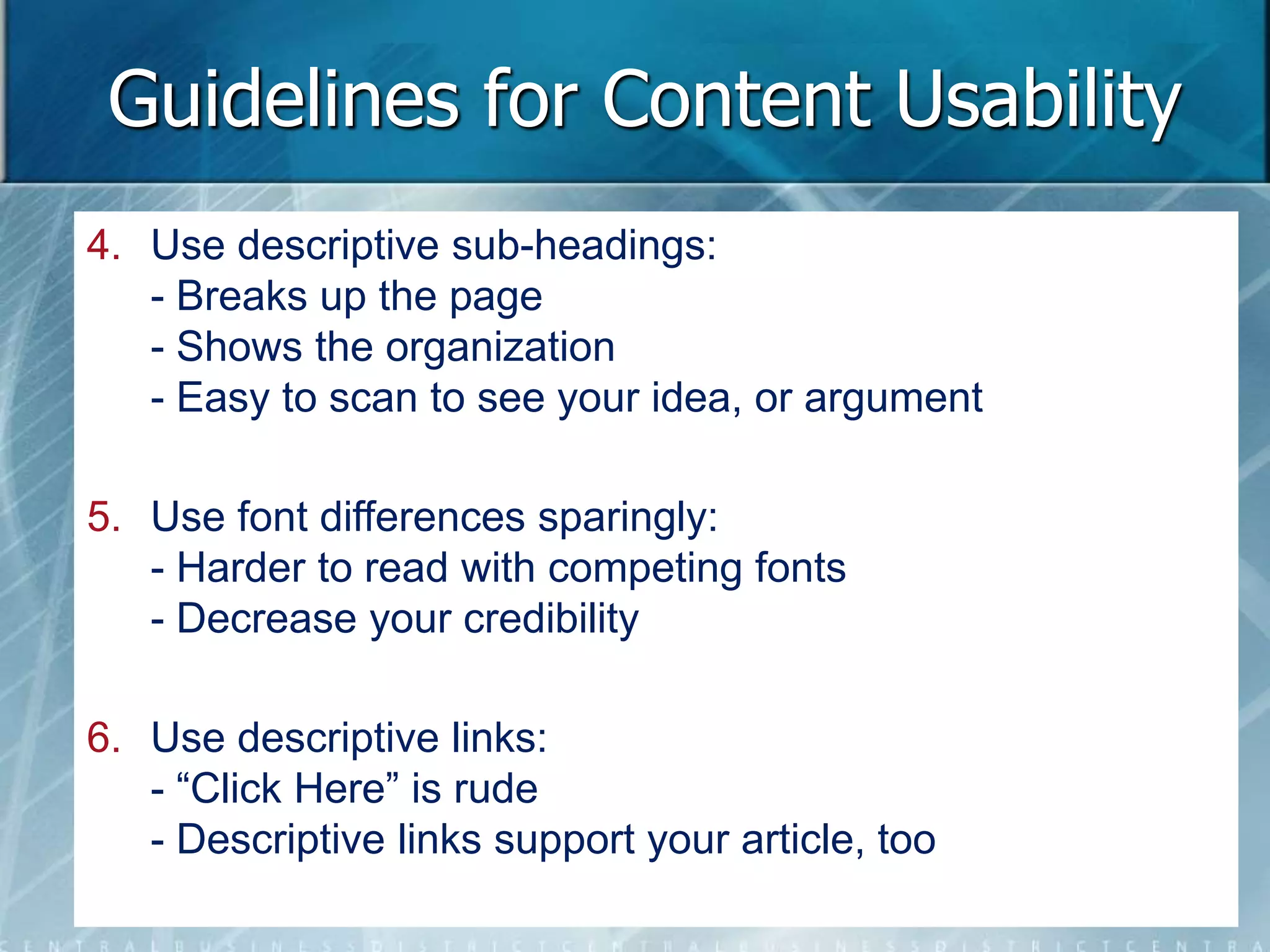 Guidelines for Content Usability 
4. Use descriptive sub-headings: 
- Breaks up the page 
- Shows the organization 
- Easy to scan to see your idea, or argument 
5. Use font differences sparingly: 
- Harder to read with competing fonts 
- Decrease your credibility 
6. Use descriptive links: 
- “Click Here” is rude 
- Descriptive links support your article, too 
 