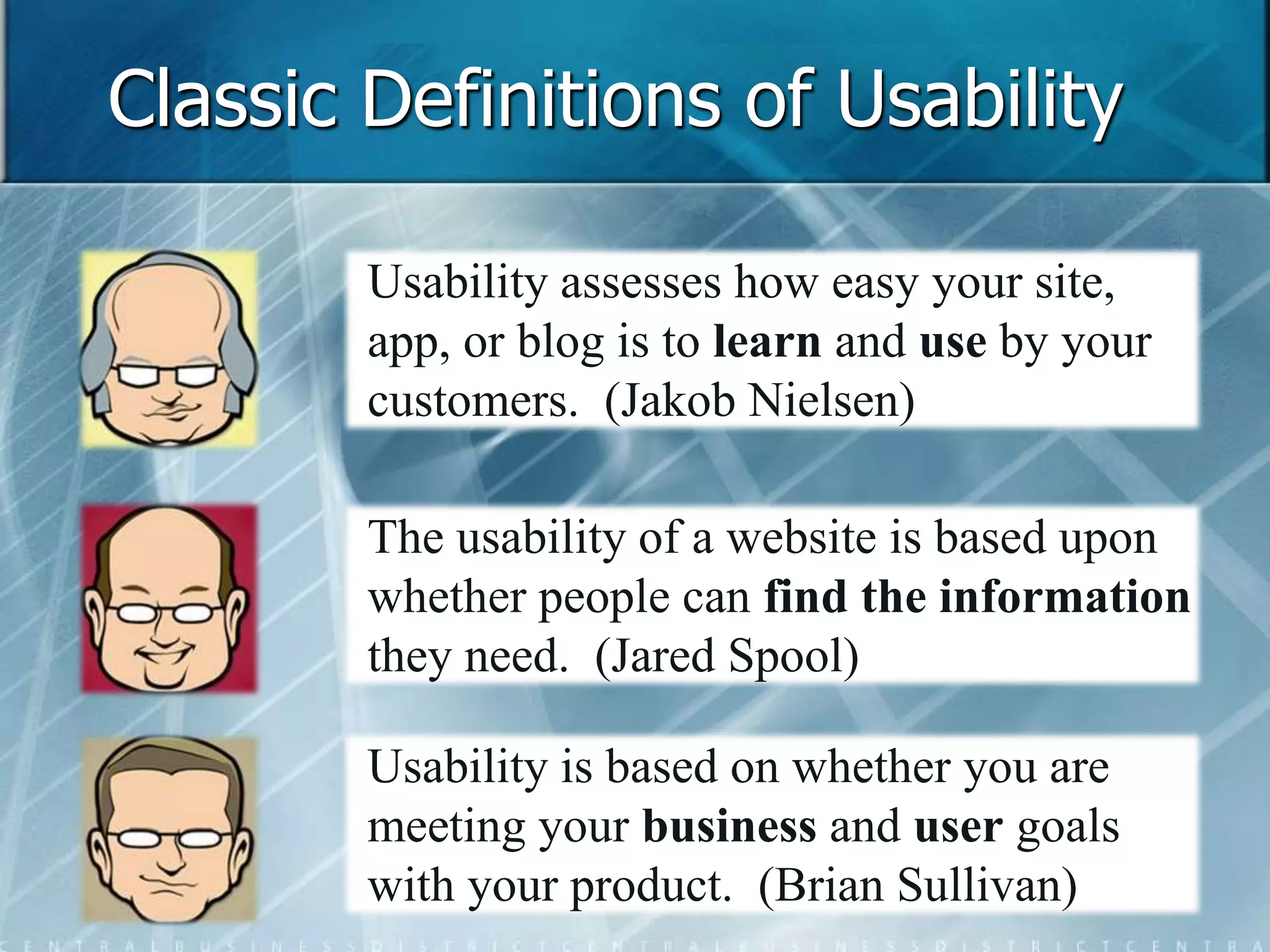 Classic Definitions of Usability 
Usability assesses how easy your site, 
app, or blog is to learn and use by your 
customers. (Jakob Nielsen) 
The usability of a website is based upon 
whether people can find the information 
they need. (Jared Spool) 
Usability is based on whether you are 
meeting your business and user goals 
with your product. (Brian Sullivan) 
 