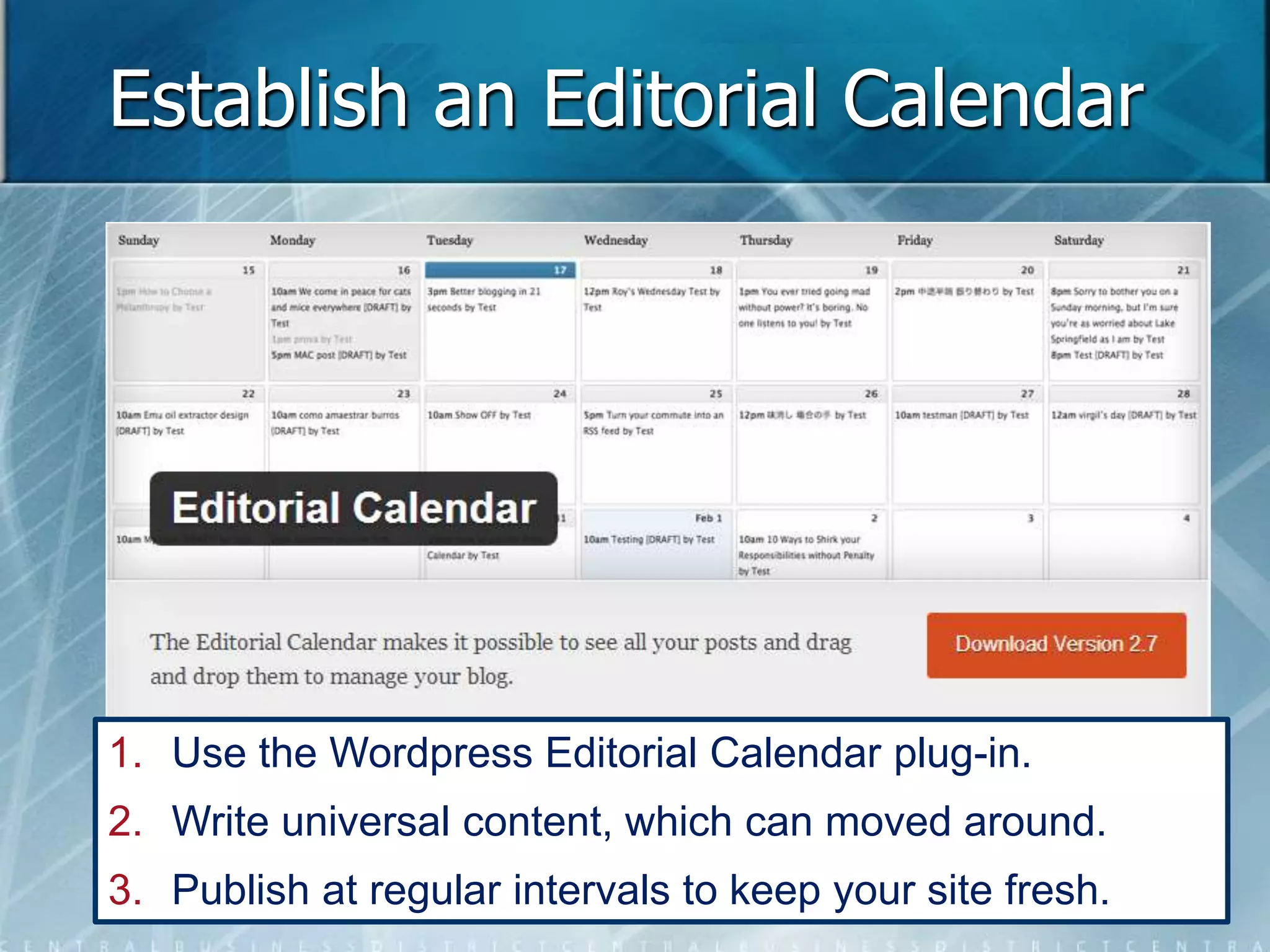 Establish an Editorial Calendar 
1. Use the Wordpress Editorial Calendar plug-in. 
2. Write universal content, which can moved around. 
3. Publish at regular intervals to keep your site fresh. 
 