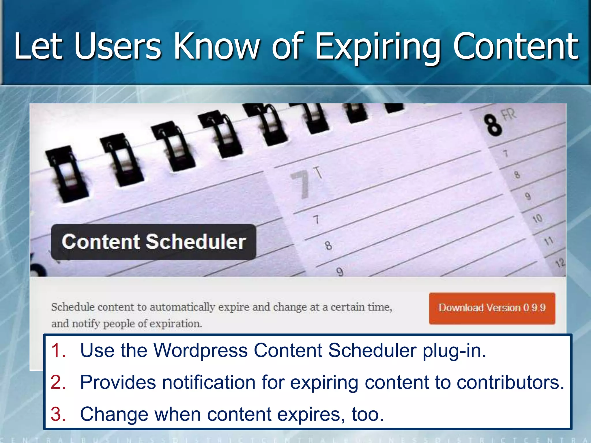 Let Users Know of Expiring Content 
1. Use the Wordpress Content Scheduler plug-in. 
2. Provides notification for expiring content to contributors. 
3. Change when content expires, too. 
 