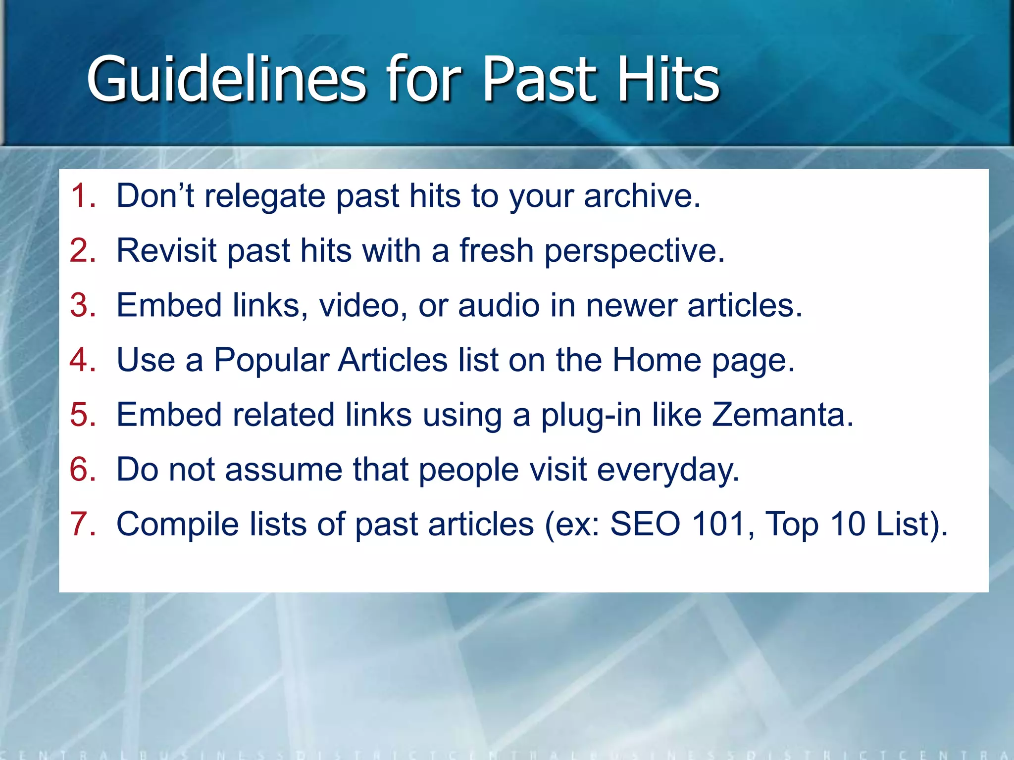 Guidelines for Past Hits 
1. Don’t relegate past hits to your archive. 
2. Revisit past hits with a fresh perspective. 
3. Embed links, video, or audio in newer articles. 
4. Use a Popular Articles list on the Home page. 
5. Embed related links using a plug-in like Zemanta. 
6. Do not assume that people visit everyday. 
7. Compile lists of past articles (ex: SEO 101, Top 10 List). 
 