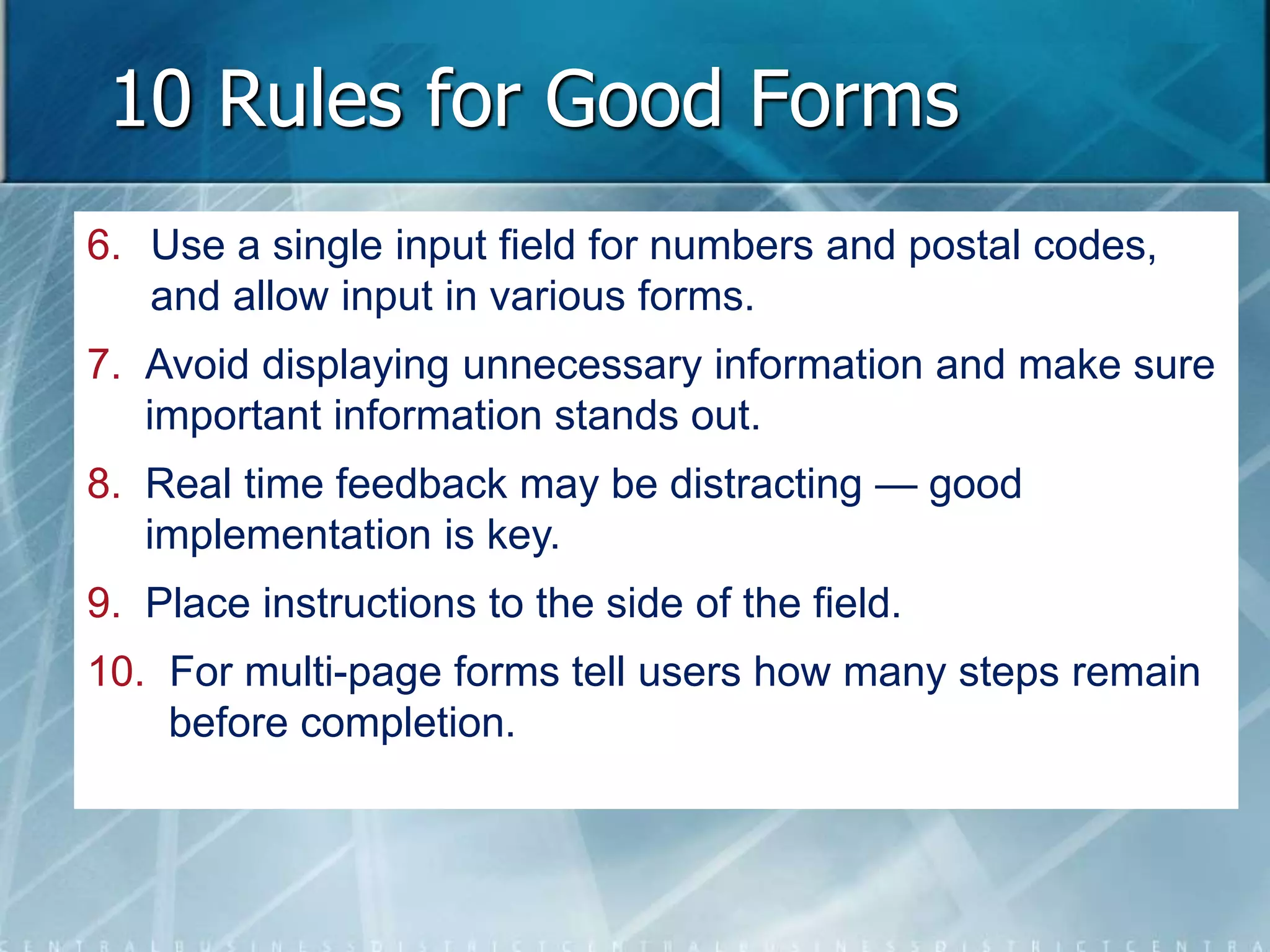 10 Rules for Good Forms 
6. Use a single input field for numbers and postal codes, 
and allow input in various forms. 
7. Avoid displaying unnecessary information and make sure 
important information stands out. 
8. Real time feedback may be distracting — good 
implementation is key. 
9. Place instructions to the side of the field. 
10. For multi-page forms tell users how many steps remain 
before completion. 
 