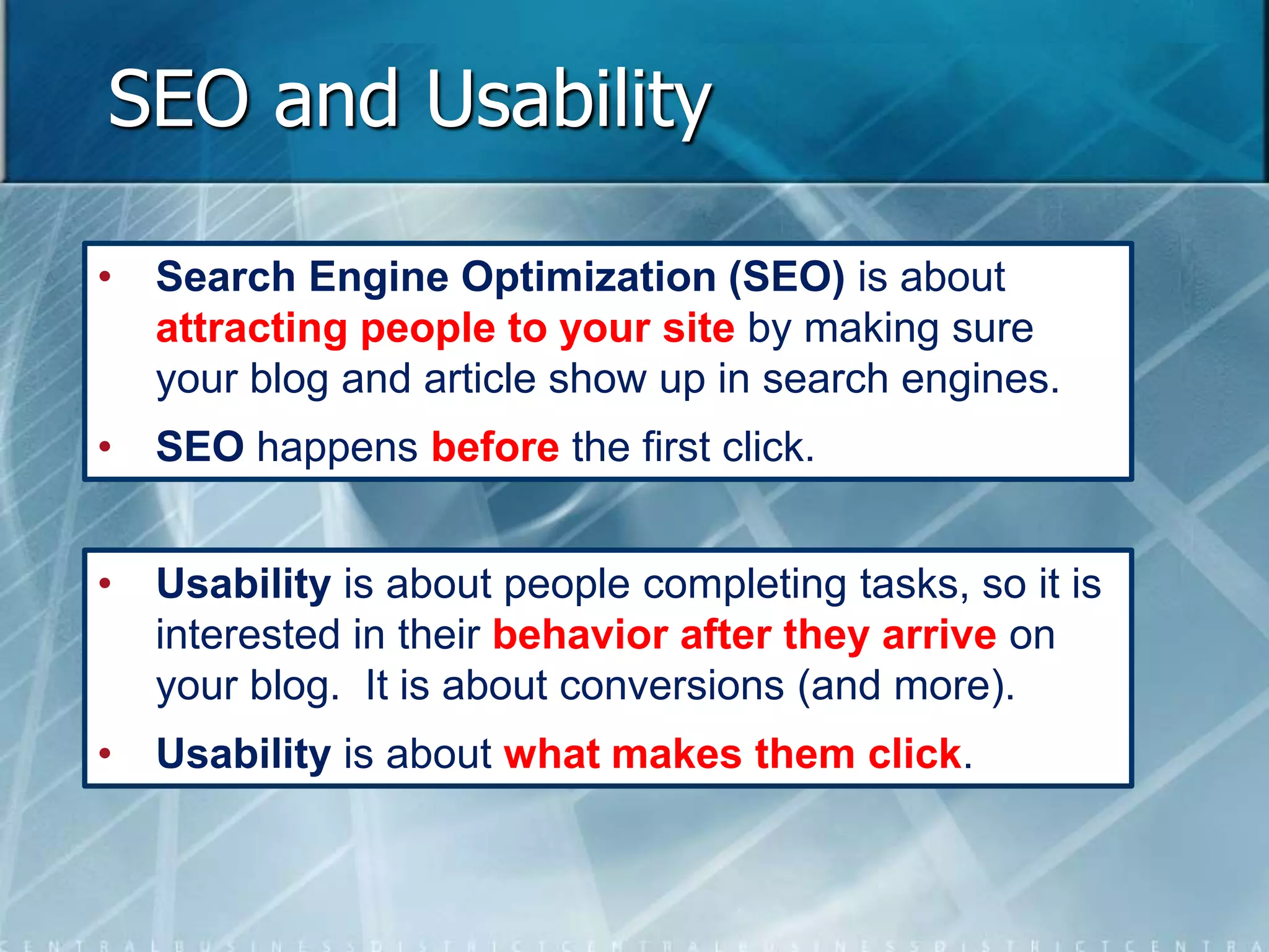 SEO and Usability 
• Search Engine Optimization (SEO) is about 
attracting people to your site by making sure 
your blog and article show up in search engines. 
• SEO happens before the first click. 
• Usability is about people completing tasks, so it is 
interested in their behavior after they arrive on 
your blog. It is about conversions (and more). 
• Usability is about what makes them click. 
 