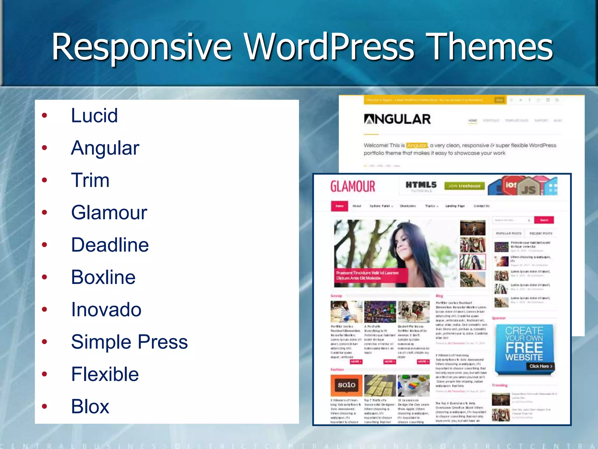Responsive WordPress Themes 
• Lucid 
• Angular 
• Trim 
• Glamour 
• Deadline 
• Boxline 
• Inovado 
• Simple Press 
• Flexible 
• Blox 
 