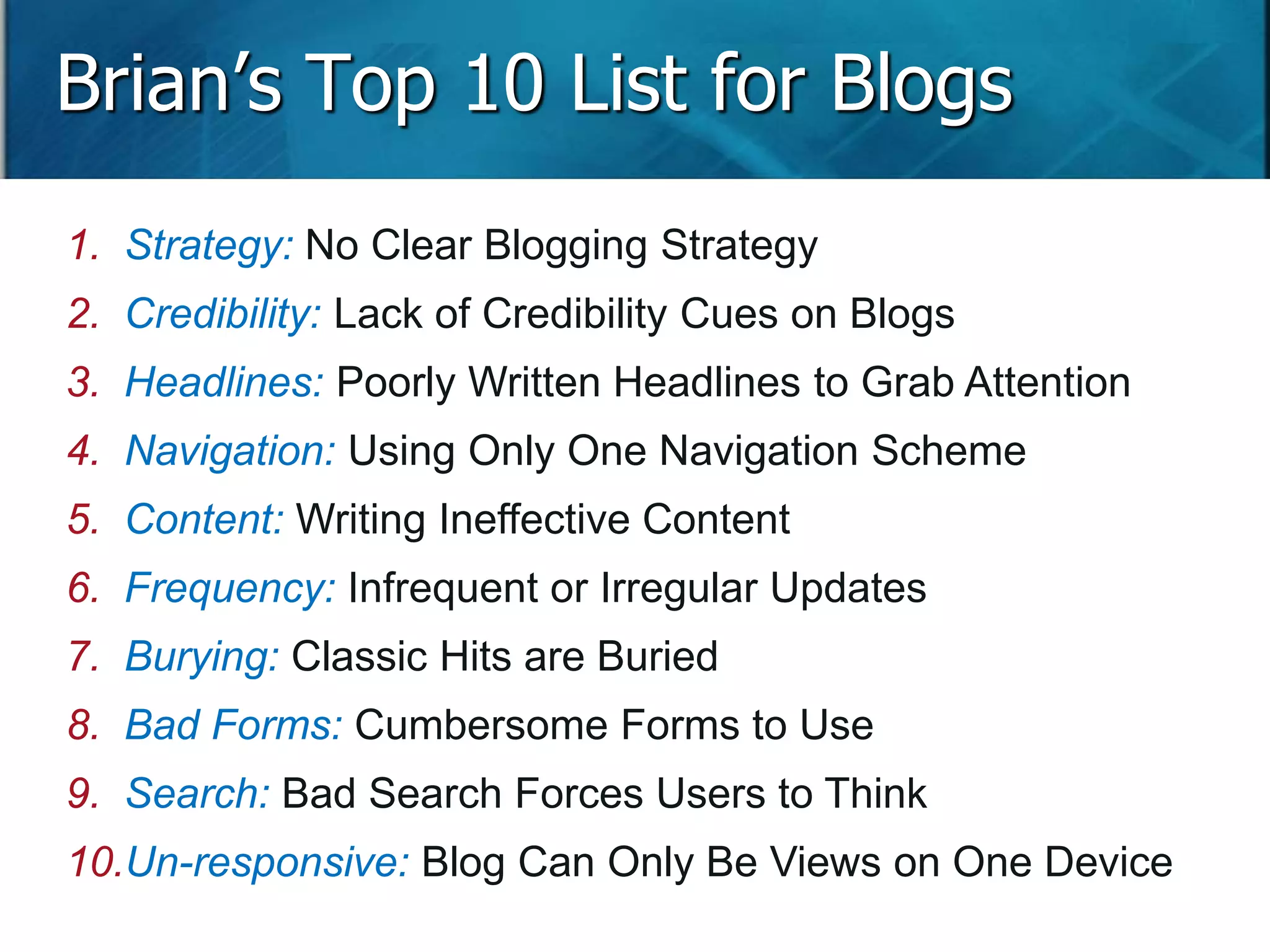 Brian’s Top 10 List for Blogs 
1. Strategy: No Clear Blogging Strategy 
2. Credibility: Lack of Credibility Cues on Blogs 
3. Headlines: Poorly Written Headlines to Grab Attention 
4. Navigation: Using Only One Navigation Scheme 
5. Content: Writing Ineffective Content 
6. Frequency: Infrequent or Irregular Updates 
7. Burying: Classic Hits are Buried 
8. Bad Forms: Cumbersome Forms to Use 
9. Search: Bad Search Forces Users to Think 
10.Un-responsive: Blog Can Only Be Views on One Device 
Slide 95 
 