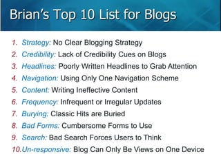 Brian’s Top 10 List for Blogs 
1. Strategy: No Clear Blogging Strategy 
2. Credibility: Lack of Credibility Cues on Blogs 
3. Headlines: Poorly Written Headlines to Grab Attention 
4. Navigation: Using Only One Navigation Scheme 
5. Content: Writing Ineffective Content 
6. Frequency: Infrequent or Irregular Updates 
7. Burying: Classic Hits are Buried 
8. Bad Forms: Cumbersome Forms to Use 
9. Search: Bad Search Forces Users to Think 
10.Un-responsive: Blog Can Only Be Views on One Device 
Slide 16 
 