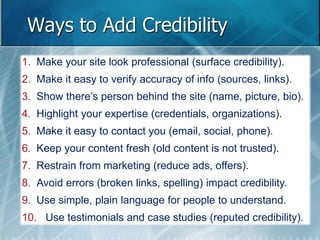 Ways to Add Credibility 
1. Make your site look professional (surface credibility). 
2. Make it easy to verify accuracy of info (sources, links). 
3. Show there’s person behind the site (name, picture, bio). 
4. Highlight your expertise (credentials, organizations). 
5. Make it easy to contact you (email, social, phone). 
6. Keep your content fresh (old content is not trusted). 
7. Restrain from marketing (reduce ads, offers). 
8. Avoid errors (broken links, spelling) impact credibility. 
9. Use simple, plain language for people to understand. 
10. Use testimonials and case studies (reputed credibility). 
 