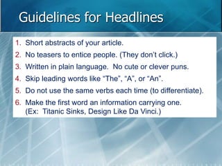 Guidelines for Headlines 
1. Short abstracts of your article. 
2. No teasers to entice people. (They don’t click.) 
3. Written in plain language. No cute or clever puns. 
4. Skip leading words like “The”, “A”, or “An”. 
5. Do not use the same verbs each time (to differentiate). 
6. Make the first word an information carrying one. 
(Ex: Titanic Sinks, Design Like Da Vinci.) 
 