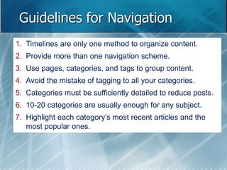 Guidelines for Navigation 
1. Timelines are only one method to organize content. 
2. Provide more than one navigation scheme. 
3. Use pages, categories, and tags to group content. 
4. Avoid the mistake of tagging to all your categories. 
5. Categories must be sufficiently detailed to reduce posts. 
6. 10-20 categories are usually enough for any subject. 
7. Highlight each category’s most recent articles and the 
most popular ones. 
 