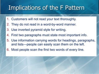 Implications of the F Pattern 
1. Customers will not read your text thoroughly. 
2. They do not read in a word-by-word manner. 
3. Use inverted pyramid style for writing. 
4. First two paragraphs must state most important info. 
5. Use information carrying words for headings, paragraphs, 
and lists—people can easily scan them on the left. 
6. Most people scan the first two words of every line. 
 