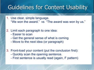 Guidelines for Content Usability 
1. Use clear, simple language. 
“We won the award.” vs “The award was won by us.” 
2. Limit each paragraph to one idea: 
- Easier to scan 
- Get the general sense of what is coming 
- Move to the next idea (or paragraph) 
3. Front-load your content (put the conclusion first): 
- Quickly scan the opening sentence. 
- First sentence is usually read (again, F pattern) 
 