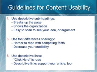 Guidelines for Content Usability 
4. Use descriptive sub-headings: 
- Breaks up the page 
- Shows the organization 
- Easy to scan to see your idea, or argument 
5. Use font differences sparingly: 
- Harder to read with competing fonts 
- Decrease your credibility 
6. Use descriptive links: 
- “Click Here” is rude 
- Descriptive links support your article, too 
 