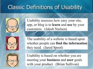 Classic Definitions of Usability 
Usability assesses how easy your site, 
app, or blog is to learn and use by your 
customers. (Jakob Nielsen) 
The usability of a website is based upon 
whether people can find the information 
they need. (Jared Spool) 
Usability is based on whether you are 
meeting your business and user goals 
with your product. (Brian Sullivan) 
 